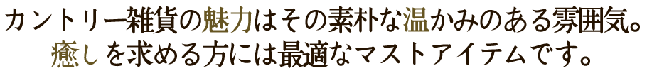 カントリー雑貨の魅力はその素朴な温かみのある雰囲気。癒しを求める方には最適なマストアイテムです。